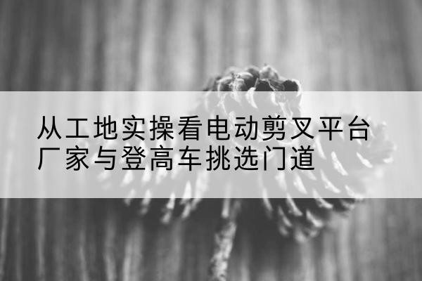 呼伦贝尔电动剪叉升降平台厂家-从工地实操看电动剪叉平台厂家与登高车挑选门道