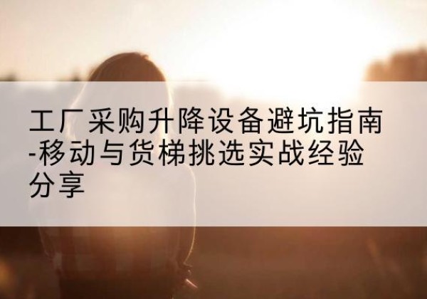 呼伦贝尔移动式升降机怎么选-工厂采购升降设备避坑指南-移动与货梯挑选实战经验分享