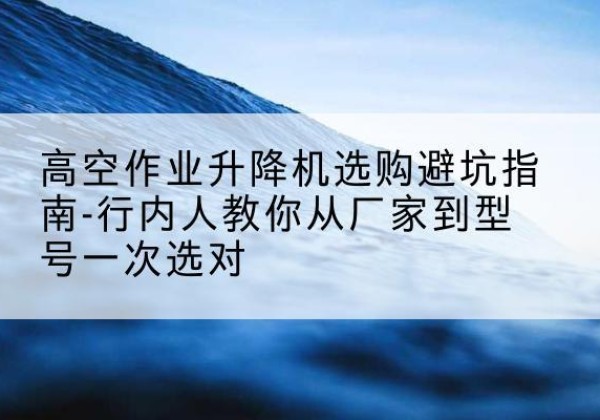 呼伦贝尔升降平台厂家-高空作业升降机选购避坑指南-行内人教你从厂家到型号一次选对