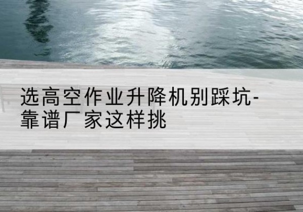 呼伦贝尔剪叉式升降机厂家-选高空作业升降机别踩坑-靠谱厂家这样挑