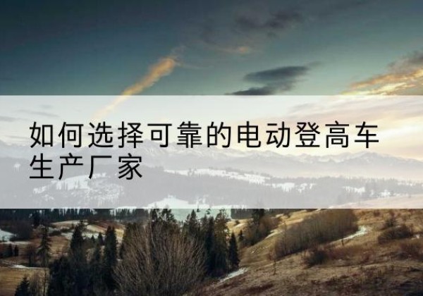 呼伦贝尔电动登高车厂家-如何选择可靠的电动登高车生产厂家