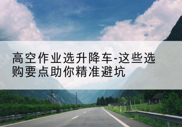 呼伦贝尔升降车厂家-高空作业选升降车-这些选购要点助你*避坑