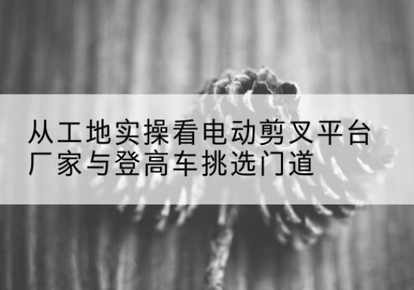 呼伦贝尔电动剪叉升降平台厂家-从工地实操看电动剪叉平台厂家与登高车挑选门道